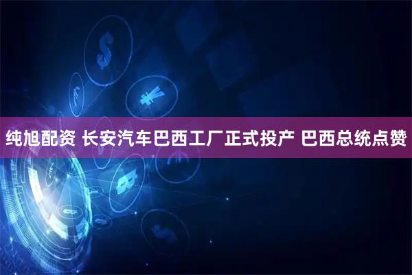 纯旭配资 长安汽车巴西工厂正式投产 巴西总统点赞