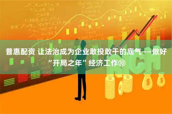 普惠配资 让法治成为企业敢投敢干的底气——做好“开局之年”经济工作⑩