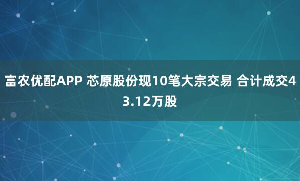 富农优配APP 芯原股份现10笔大宗交易 合计成交43.12万股