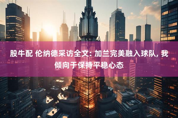 股牛配 伦纳德采访全文: 加兰完美融入球队, 我倾向于保持平稳心态