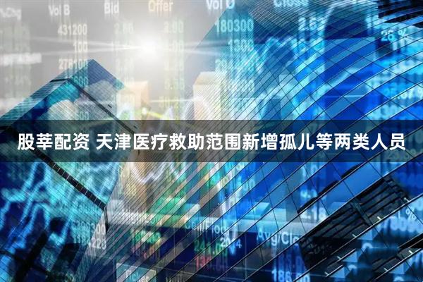 股莘配资 天津医疗救助范围新增孤儿等两类人员