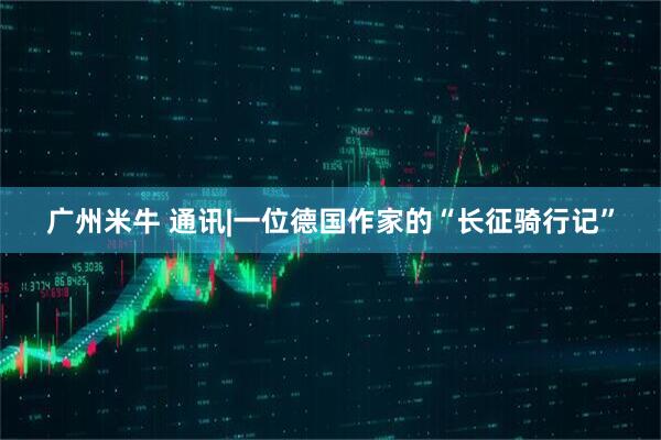 广州米牛 通讯|一位德国作家的“长征骑行记”
