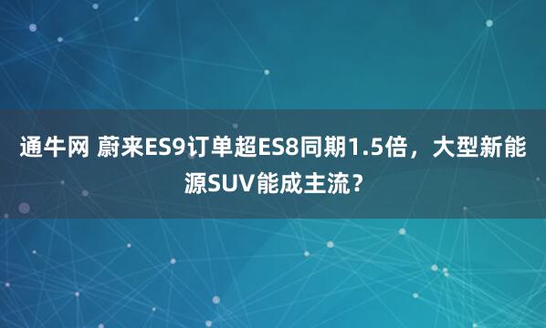 通牛网 蔚来ES9订单超ES8同期1.5倍，大型新能源SUV能成主流？