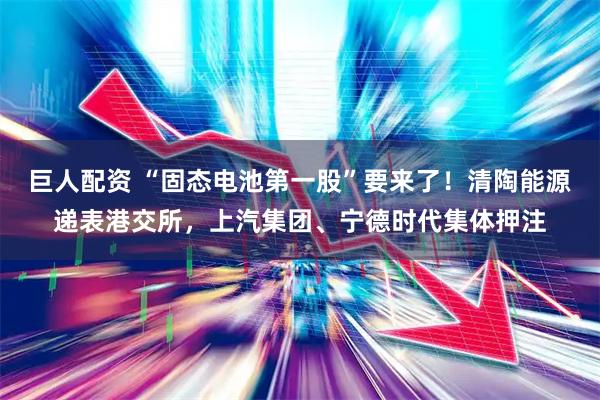 巨人配资 “固态电池第一股”要来了！清陶能源递表港交所，上汽集团、宁德时代集体押注