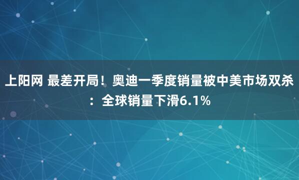 上阳网 最差开局！奥迪一季度销量被中美市场双杀：全球销量下滑6.1%